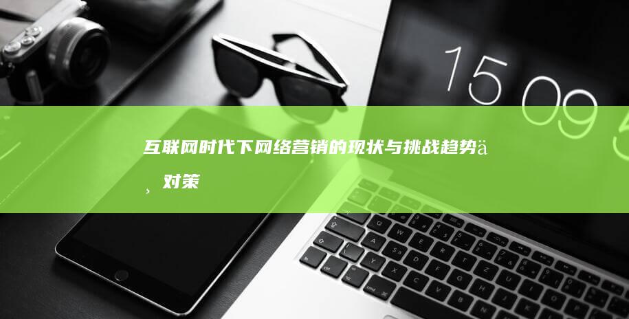 互联网时代下网络营销的现状与挑战：趋势与对策